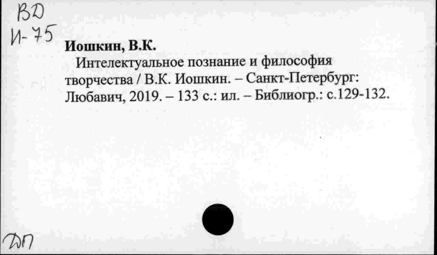 ﻿Иошкин, В.К.
Интелектуальное познание и философия творчества / В.К. Иошкин. - Санкт-Петербург: Любавич, 2019. - 133 с.: ил. - Библиогр.: с.129-132.